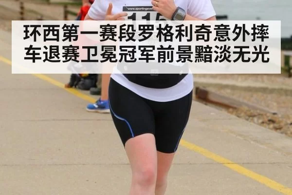 环西第一赛段罗格利奇意外摔车退赛卫冕冠军前景黯淡无光