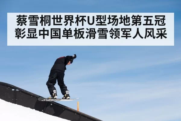 蔡雪桐世界杯U型场地第五冠彰显中国单板滑雪领军人风采
