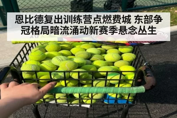 恩比德复出训练营点燃费城 东部争冠格局暗流涌动新赛季悬念丛生